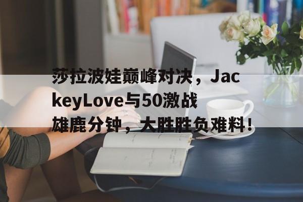 包含莎拉波娃巅峰对决,JackeyLove与50激战雄鹿分钟,大胜胜负难料!的词条 包含莎拉波娃巅峰对决,JackeyLove与50激战雄鹿分钟,大胜胜负难料!的词条